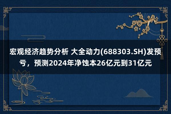 宏观经济趋势分析 大全动力(688303.SH)发预亏，预测2024年净蚀本26亿元到31亿元