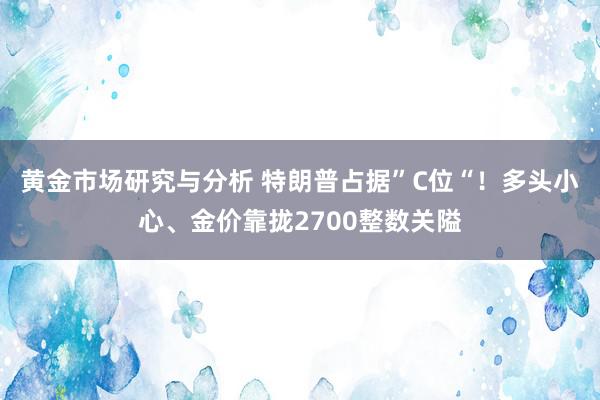 黄金市场研究与分析 特朗普占据”C位“！多头小心、金价靠拢2700整数关隘