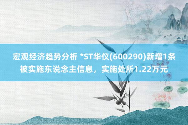 宏观经济趋势分析 *ST华仪(600290)新增1条被实施东说念主信息，实施处所1.22万元