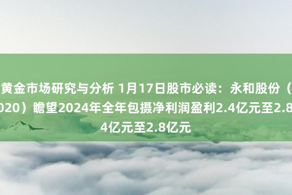 黄金市场研究与分析 1月17日股市必读：永和股份（605020）瞻望2024年全年包摄净利润盈利2.4亿元至2.8亿元