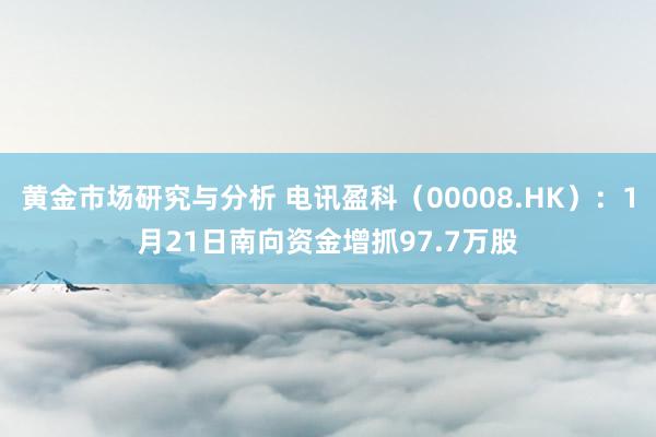 黄金市场研究与分析 电讯盈科（00008.HK）：1月21日南向资金增抓97.7万股