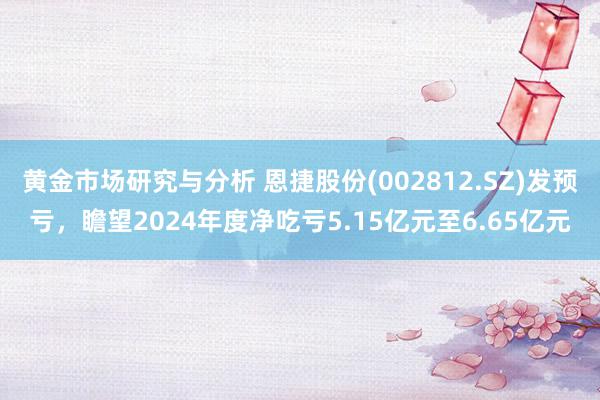 黄金市场研究与分析 恩捷股份(002812.SZ)发预亏，瞻望2024年度净吃亏5.15亿元至6.65亿元