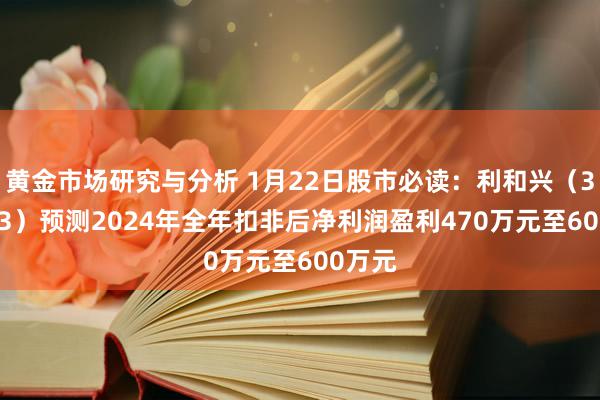 黄金市场研究与分析 1月22日股市必读：利和兴（301013）预测2024年全年扣非后净利润盈利470万元至600万元