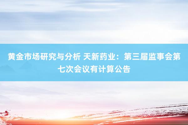 黄金市场研究与分析 天新药业：第三届监事会第七次会议有计算公告