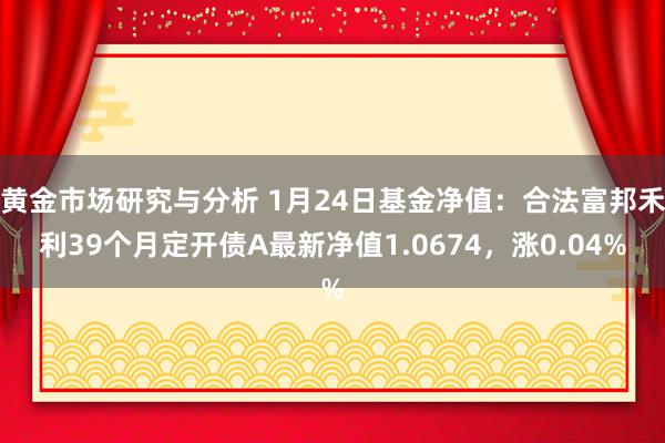 黄金市场研究与分析 1月24日基金净值：合法富邦禾利39个月定开债A最新净值1.0674，涨0.04%