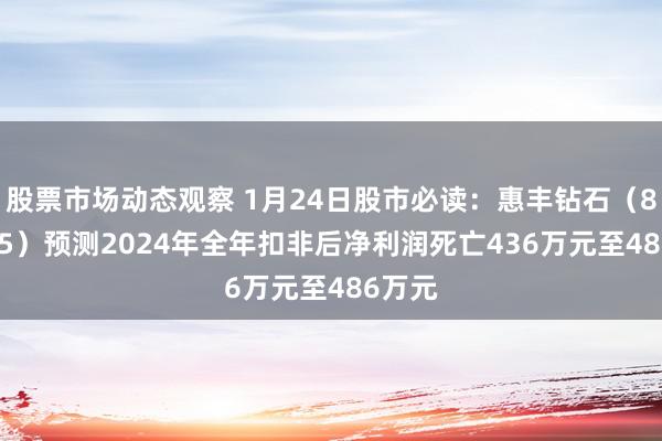 股票市场动态观察 1月24日股市必读：惠丰钻石（839725）预测2024年全年扣非后净利润死亡436万元至486万元