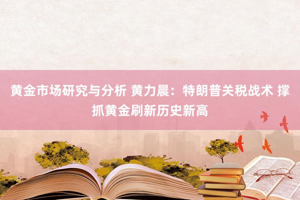 黄金市场研究与分析 黄力晨：特朗普关税战术 撑抓黄金刷新历史新高