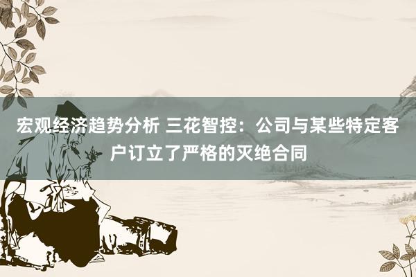 宏观经济趋势分析 三花智控：公司与某些特定客户订立了严格的灭绝合同