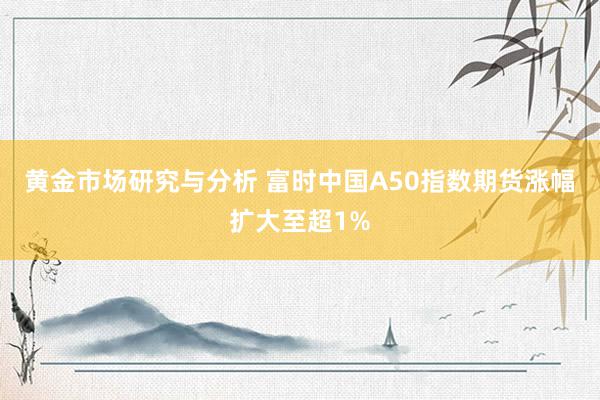 黄金市场研究与分析 富时中国A50指数期货涨幅扩大至超1%