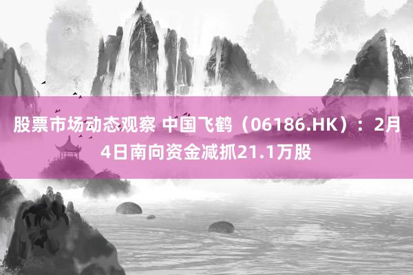 股票市场动态观察 中国飞鹤（06186.HK）：2月4日南向资金减抓21.1万股