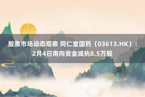 股票市场动态观察 同仁堂国药（03613.HK）：2月4日南向资金减执8.5万股