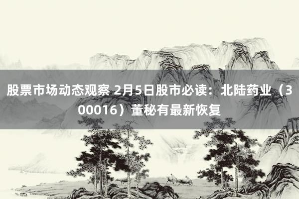 股票市场动态观察 2月5日股市必读：北陆药业（300016）董秘有最新恢复