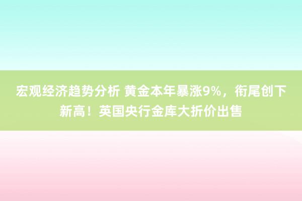 宏观经济趋势分析 黄金本年暴涨9%，衔尾创下新高！英国央行金库大折价出售