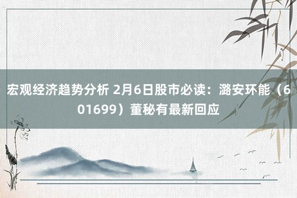 宏观经济趋势分析 2月6日股市必读：潞安环能（601699）董秘有最新回应