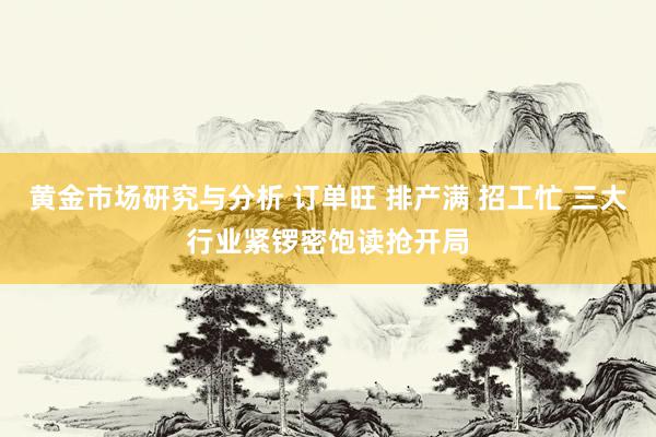 黄金市场研究与分析 订单旺 排产满 招工忙 三大行业紧锣密饱读抢开局