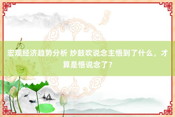 宏观经济趋势分析 炒鼓吹说念主悟到了什么，才算是悟说念了？