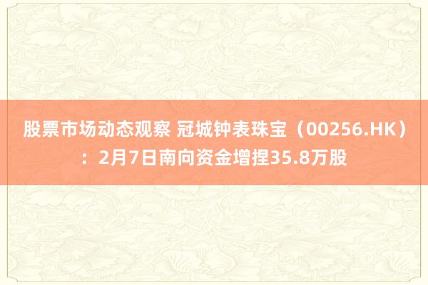 股票市场动态观察 冠城钟表珠宝（00256.HK）：2月7日南向资金增捏35.8万股