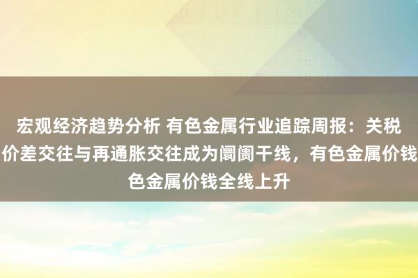 宏观经济趋势分析 有色金属行业追踪周报：关税计谋下，价差交往与再通胀交往成为阛阓干线，有色金属价钱全线上升