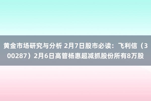 黄金市场研究与分析 2月7日股市必读：飞利信（300287）2月6日高管杨惠超减抓股份所有8万股