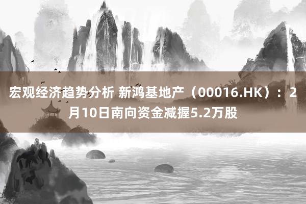 宏观经济趋势分析 新鸿基地产（00016.HK）：2月10日南向资金减握5.2万股