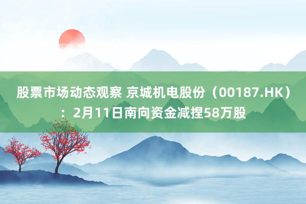 股票市场动态观察 京城机电股份（00187.HK）：2月11日南向资金减捏58万股