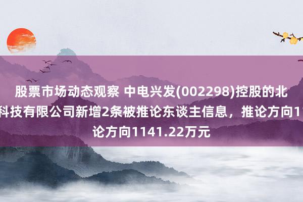 股票市场动态观察 中电兴发(002298)控股的北京中电兴发科技有限公司新增2条被推论东谈主信息，推论方向1141.22万元