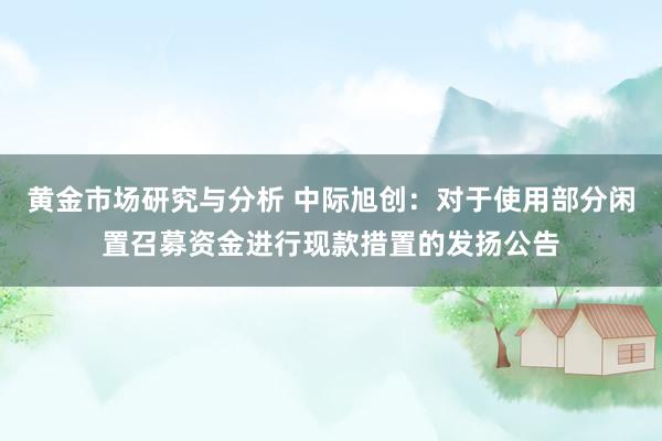 黄金市场研究与分析 中际旭创：对于使用部分闲置召募资金进行现款措置的发扬公告