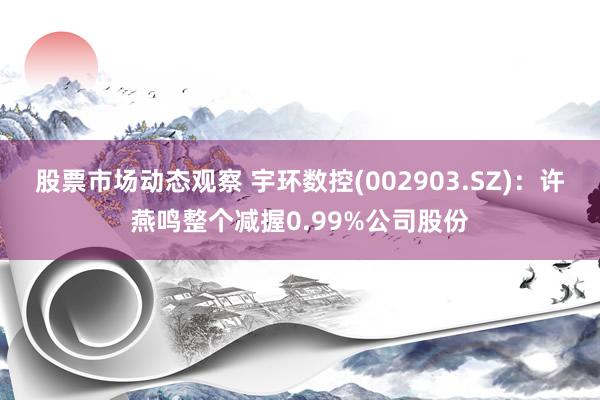 股票市场动态观察 宇环数控(002903.SZ)：许燕鸣整个减握0.99%公司股份