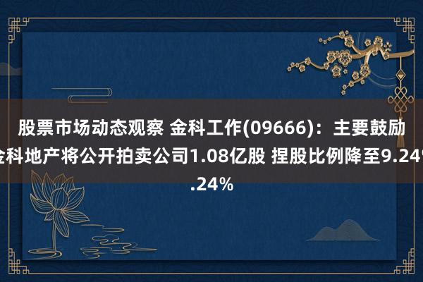 股票市场动态观察 金科工作(09666)：主要鼓励金科地产将公开拍卖公司1.08亿股 捏股比例降至9.24%