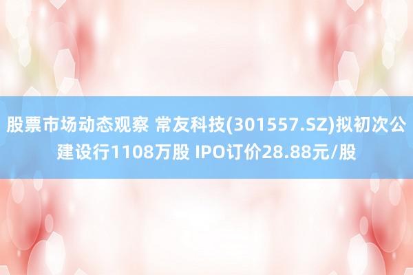 股票市场动态观察 常友科技(301557.SZ)拟初次公建设行1108万股 IPO订价28.88元/股