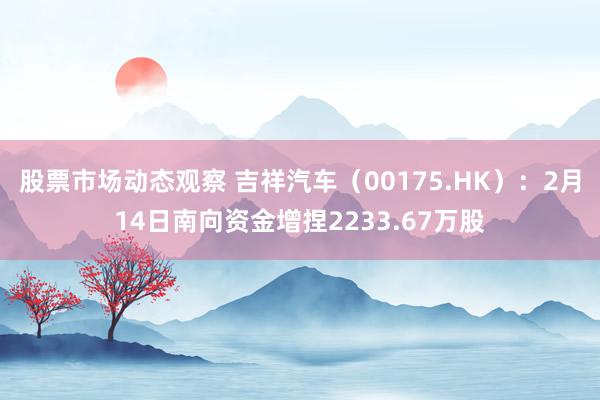 股票市场动态观察 吉祥汽车（00175.HK）：2月14日南向资金增捏2233.67万股