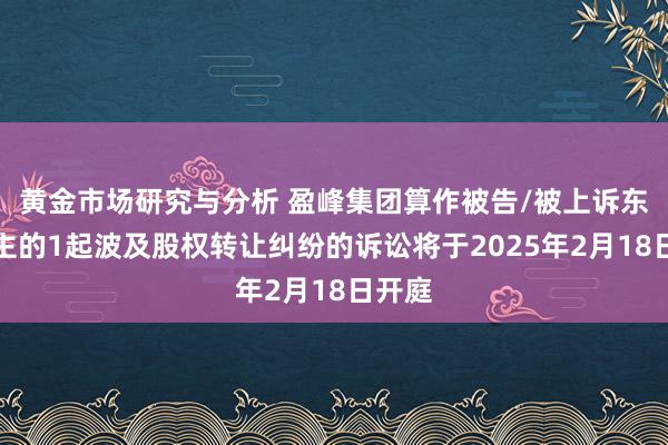 黄金市场研究与分析 盈峰集团算作被告/被上诉东说念主的1起波及股权转让纠纷的诉讼将于2025年2月18日开庭