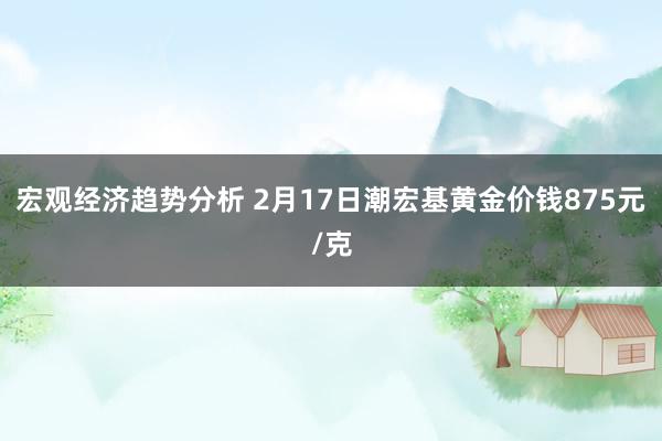 宏观经济趋势分析 2月17日潮宏基黄金价钱875元/克