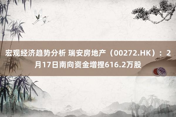 宏观经济趋势分析 瑞安房地产（00272.HK）：2月17日南向资金增捏616.2万股