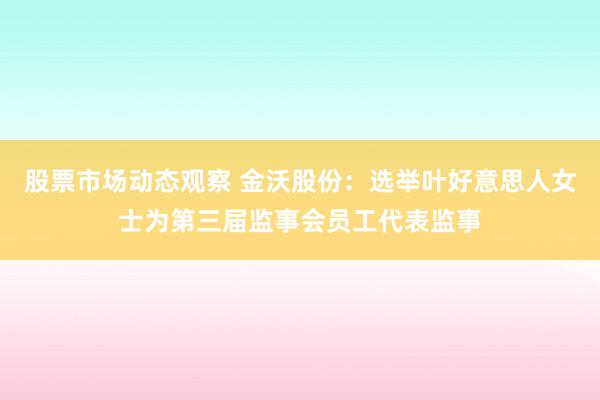 股票市场动态观察 金沃股份：选举叶好意思人女士为第三届监事会员工代表监事