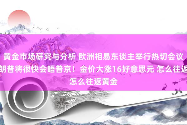 黄金市场研究与分析 欧洲相易东谈主举行热切会议、特朗普将很快会晤普京！金价大涨16好意思元 怎么往返黄金