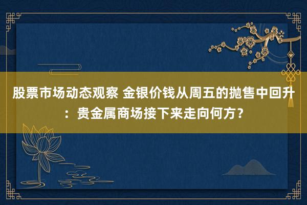 股票市场动态观察 金银价钱从周五的抛售中回升：贵金属商场接下来走向何方？