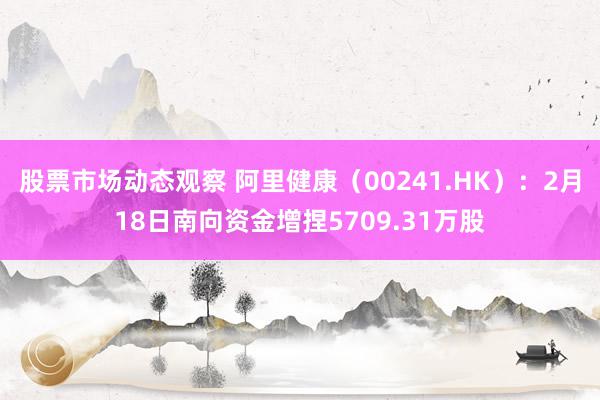 股票市场动态观察 阿里健康（00241.HK）：2月18日南向资金增捏5709.31万股