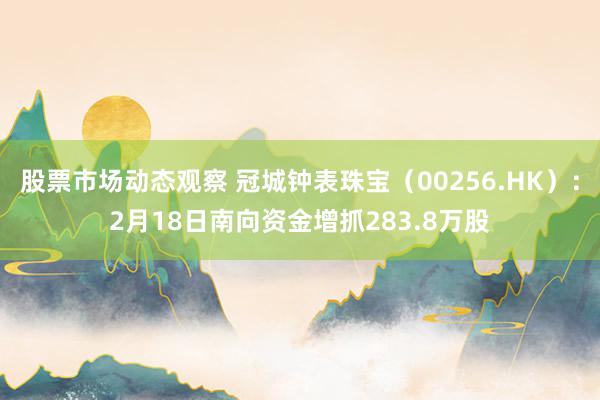 股票市场动态观察 冠城钟表珠宝（00256.HK）：2月18日南向资金增抓283.8万股