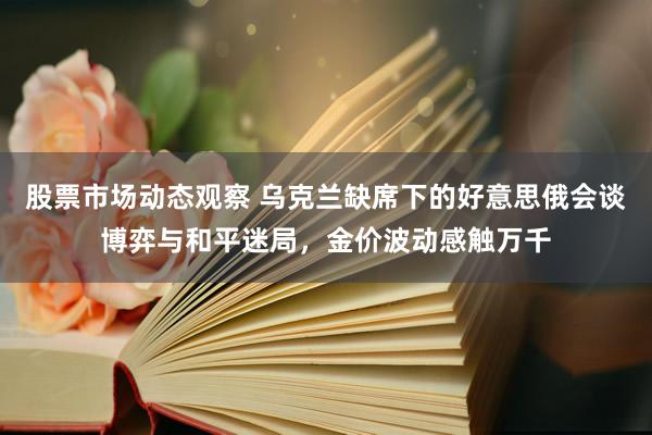 股票市场动态观察 乌克兰缺席下的好意思俄会谈博弈与和平迷局，金价波动感触万千