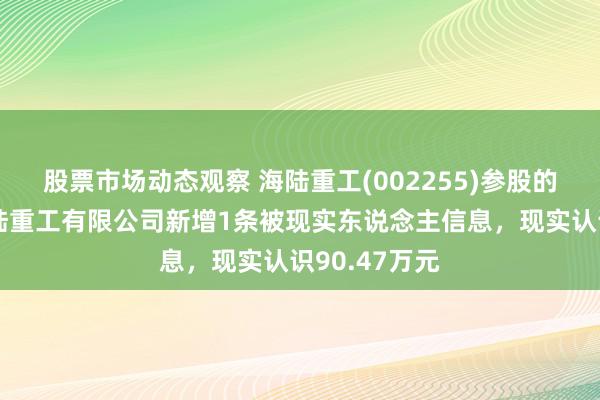 股票市场动态观察 海陆重工(002255)参股的武汉为盛海陆重工有限公司新增1条被现实东说念主信息，现实认识90.47万元