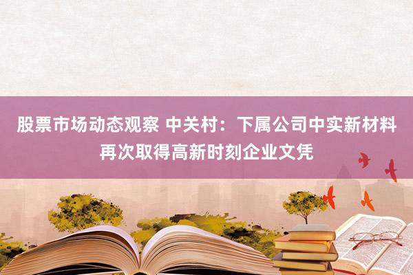 股票市场动态观察 中关村：下属公司中实新材料再次取得高新时刻企业文凭