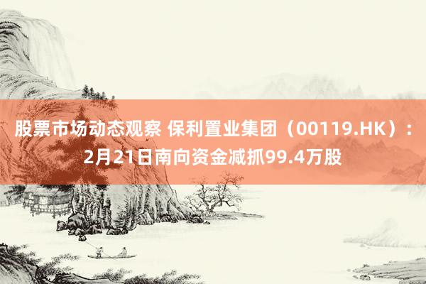 股票市场动态观察 保利置业集团（00119.HK）：2月21日南向资金减抓99.4万股