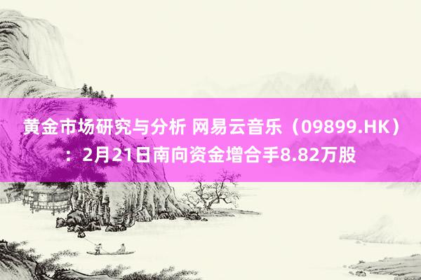 黄金市场研究与分析 网易云音乐（09899.HK）：2月21日南向资金增合手8.82万股