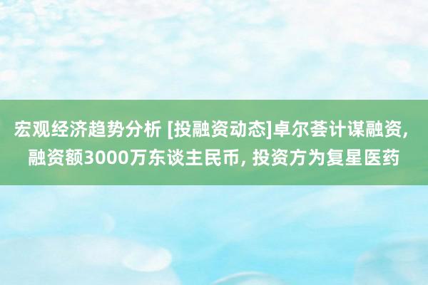 宏观经济趋势分析 [投融资动态]卓尔荟计谋融资, 融资额3000万东谈主民币, 投资方为复星医药