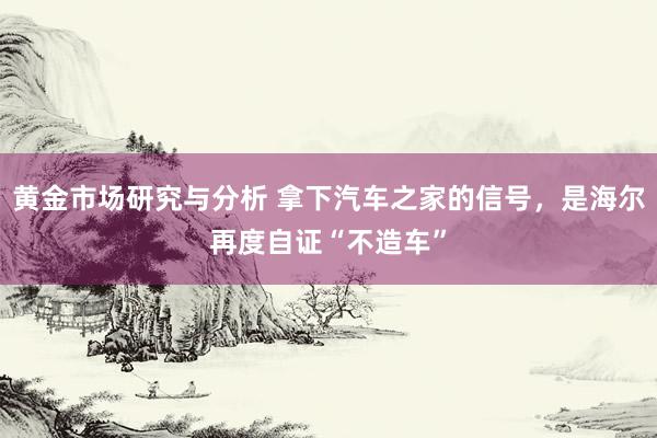 黄金市场研究与分析 拿下汽车之家的信号，是海尔再度自证“不造车”