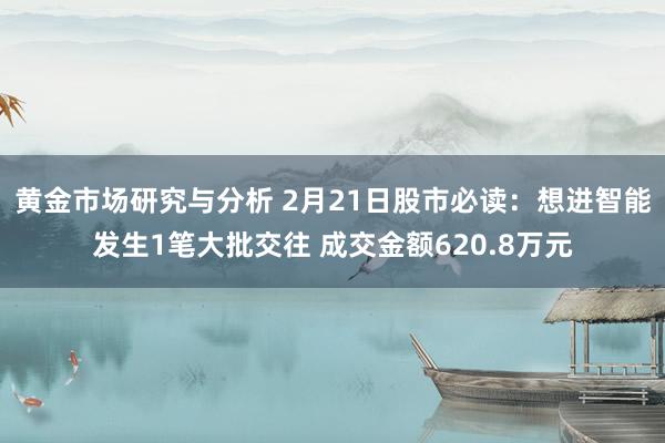 黄金市场研究与分析 2月21日股市必读：想进智能发生1笔大批交往 成交金额620.8万元