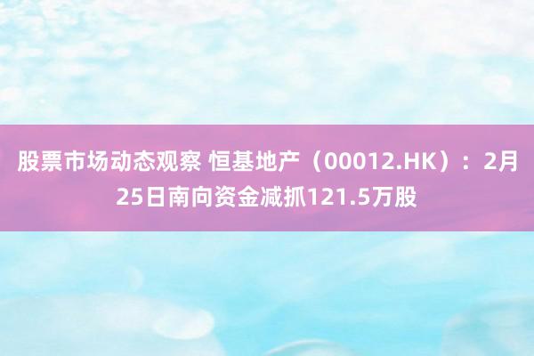 股票市场动态观察 恒基地产（00012.HK）：2月25日南向资金减抓121.5万股