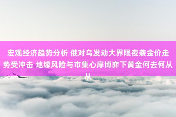 宏观经济趋势分析 俄对乌发动大界限夜袭金价走势受冲击 地缘风险与市集心扉博弈下黄金何去何从