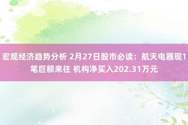 宏观经济趋势分析 2月27日股市必读：航天电器现1笔巨额来往 机构净买入202.31万元